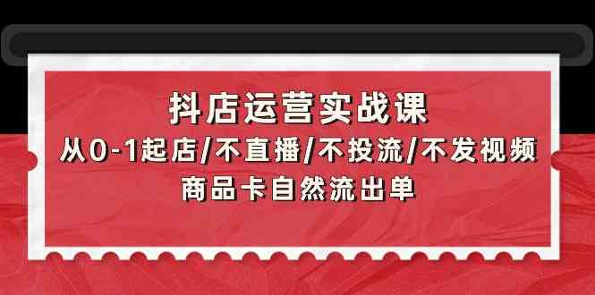 抖店运营实战课：从0-1起店/不直播/不投流/不发视频/商品卡自然流出单-清欢网创