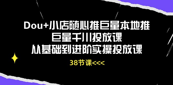 Dou+小店随心推巨量本地推巨量千川投放课，从基础到进阶实操投放课（38节）-清欢网创
