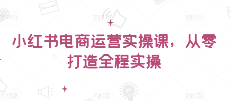 小红书电商运营实操课，​从零打造全程实操-清欢网创