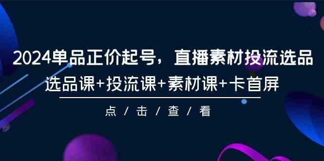 （9718期）2024单品正价起号，直播素材投流选品，选品课+投流课+素材课+卡首屏-101节-清欢网创
