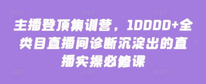 主播登顶集训营，10000+全类目直播间诊断沉淀出的直播实操必修课-清欢网创
