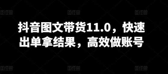 抖音图文带货11.0，快速出单拿结果，高效做账号-清欢网创
