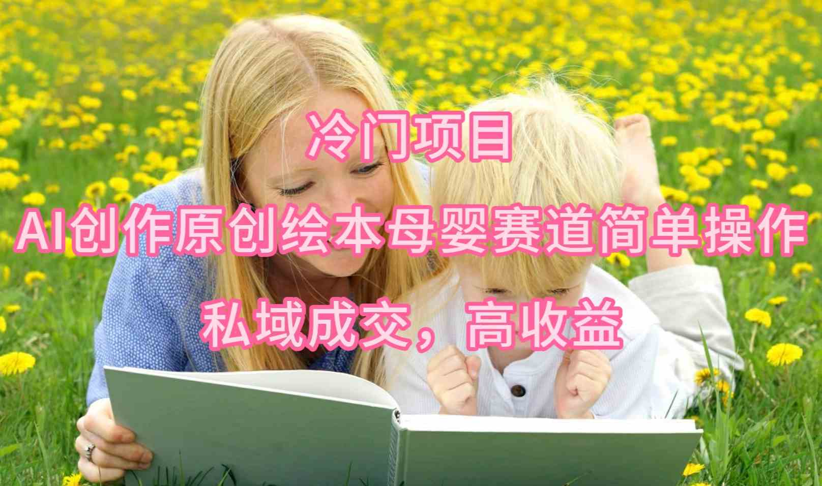 （9726期）冷门项目，AI创作原创绘本母婴赛道简单操作，私域成交，高收益-清欢网创