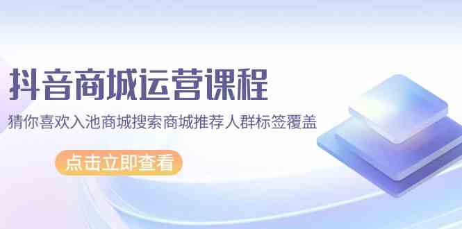抖音商城运营课程，猜你喜欢入池商城搜索商城推荐人群标签覆盖（67节课）-清欢网创