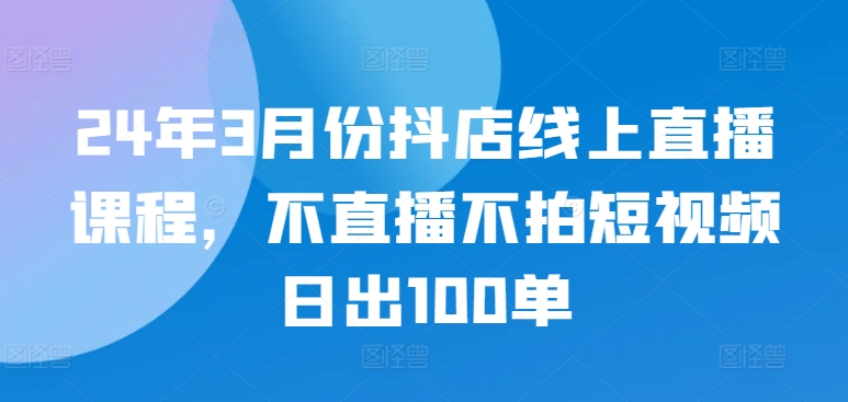 24年3月份抖店线上直播课程，不直播不拍短视频日出100单-清欢网创