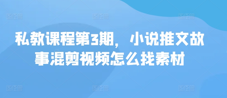 私教课程第3期，小说推文故事混剪视频怎么找素材-清欢网创