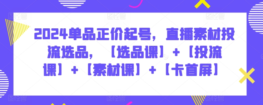 2024单品正价起号，直播素材投流选品，【选品课】+【投流课】+【素材课】+【卡首屏】-清欢网创
