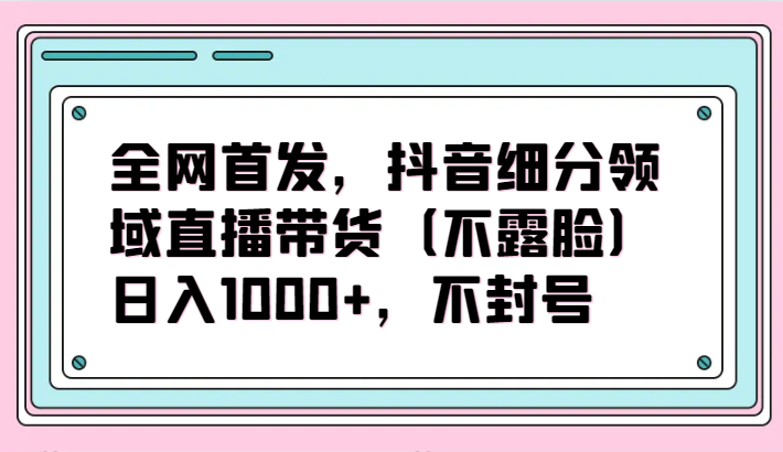 全网首发，抖音细分领域直播带货（不露脸）项目，日入1000+，不封号-清欢网创