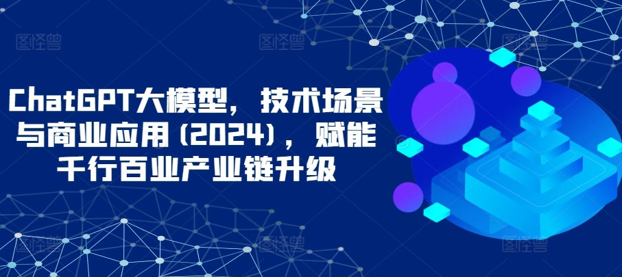 ChatGPT大模型，技术场景与商业应用(2024)，赋能千行百业产业链升级-清欢网创
