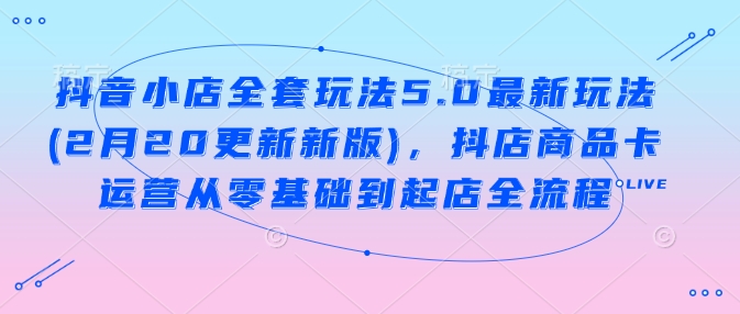 抖音小店全套玩法5.0最新玩法(2月20更新新版)，抖店商品卡运营从零基础到起店全流程-清欢网创
