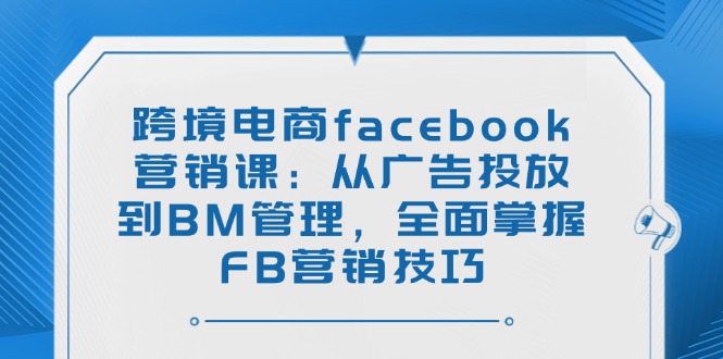 （14314期）跨境电商facebook营销课：从广告投放到BM管理，全面掌握FB营销技巧-清欢网创