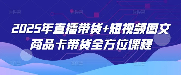 2025年直播带货+短视频图文商品卡带货全方位课程-清欢网创