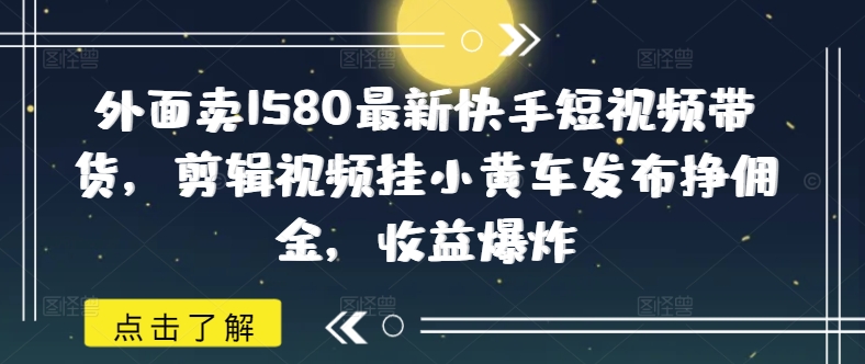 外面卖1580最新快手短视频带货，剪辑视频挂小黄车发布挣佣金，收益爆炸-清欢网创