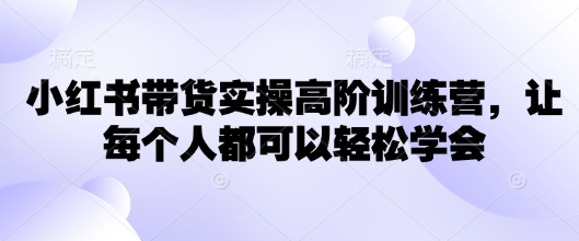 小红书带货实操高阶训练营，让每个人都可以轻松学会-清欢网创