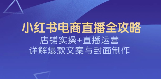 （14410期）小红书电商直播全攻略，店铺实操+直播运营，详解爆款文案与封面制作-清欢网创