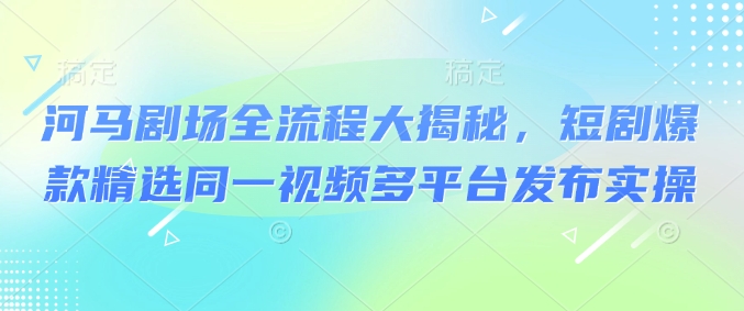 河马剧场全流程大揭秘，短剧爆款精选同一视频多平台发布实操-清欢网创