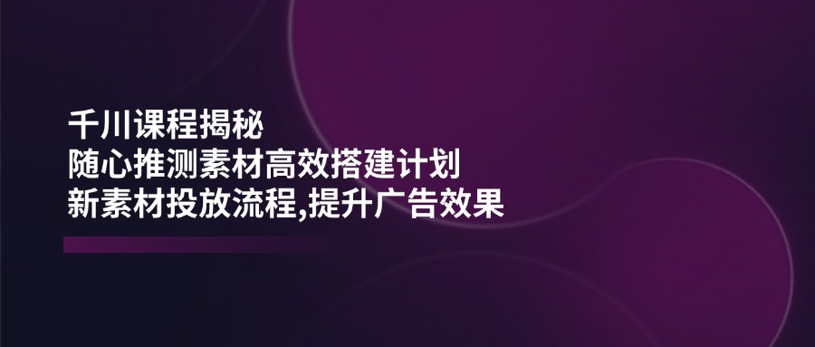（14317期）千川课程揭秘：随心推测素材高效搭建计划,新素材投放流程,提升广告效果-清欢网创